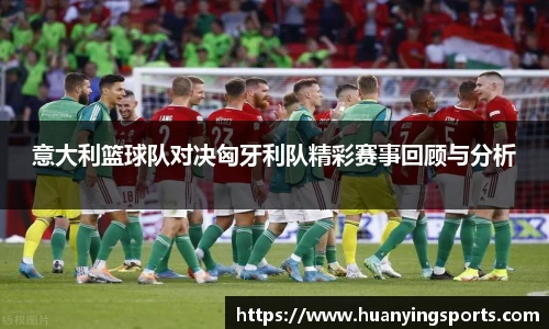 意大利篮球队对决匈牙利队精彩赛事回顾与分析